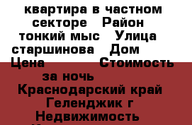 квартира в частном секторе › Район ­ тонкий мыс › Улица ­ старшинова › Дом ­ 14 › Цена ­ 2 700 › Стоимость за ночь ­ 2 700 - Краснодарский край, Геленджик г. Недвижимость » Квартиры аренда посуточно   . Краснодарский край,Геленджик г.